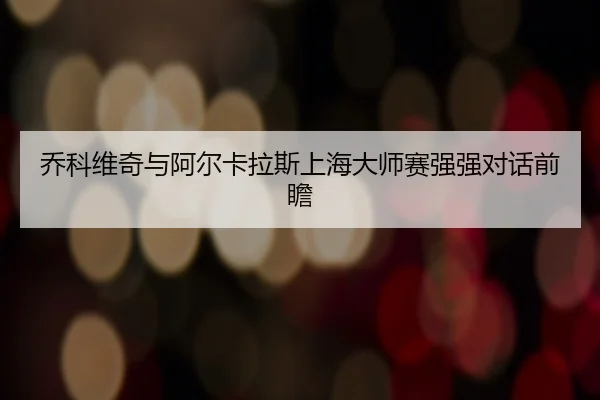 乔科维奇与阿尔卡拉斯上海大师赛强强对话前瞻